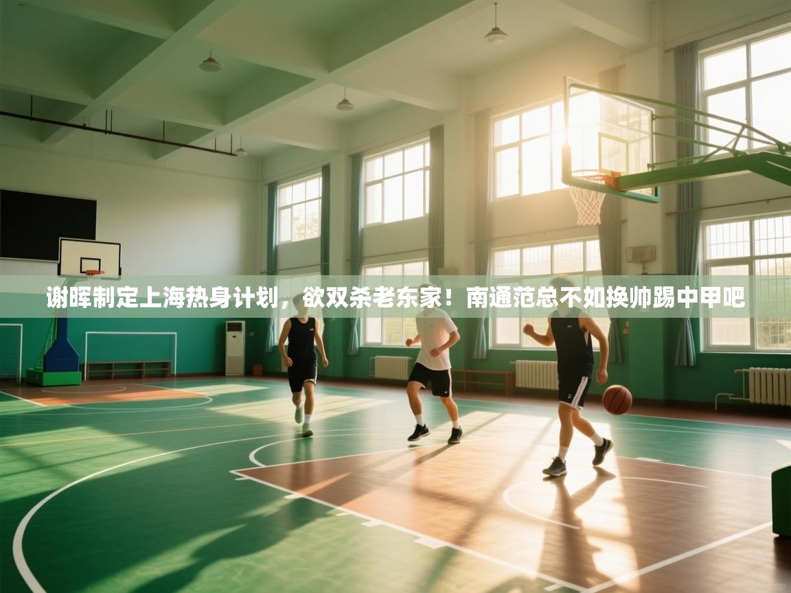 谢晖制定上海热身计划，欲双杀老东家！南通范总不如换帅踢中甲吧  第1张