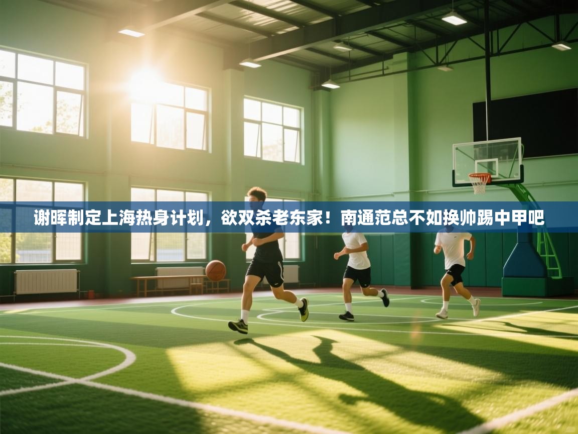 谢晖制定上海热身计划，欲双杀老东家！南通范总不如换帅踢中甲吧  第2张