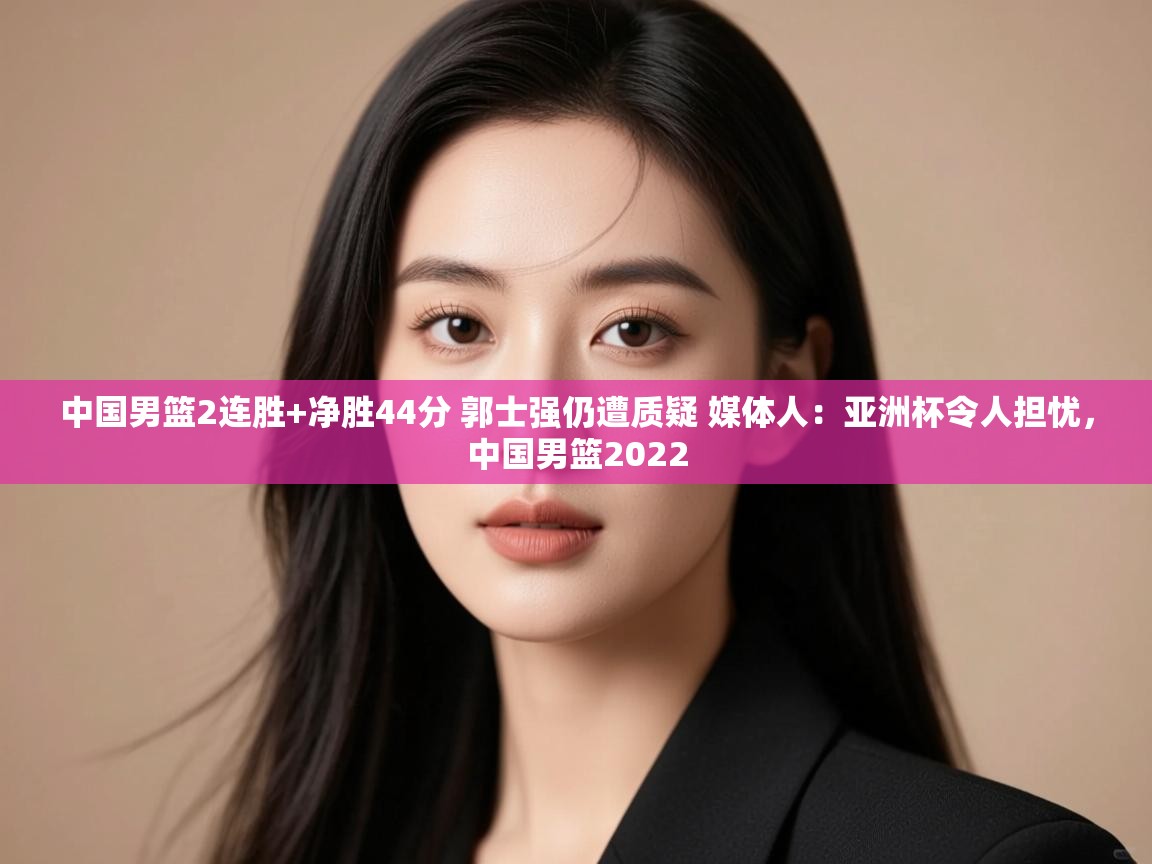 中国男篮2连胜+净胜44分 郭士强仍遭质疑 媒体人：亚洲杯令人担忧，中国男篮2022